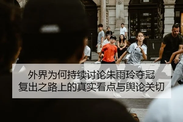 外界为何持续讨论朱雨玲夺冠 复出之路上的真实看点与舆论关切